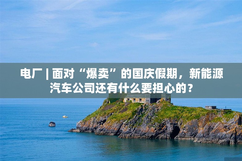 电厂 | 面对“爆卖”的国庆假期，新能源汽车公司还有什么要担心的？