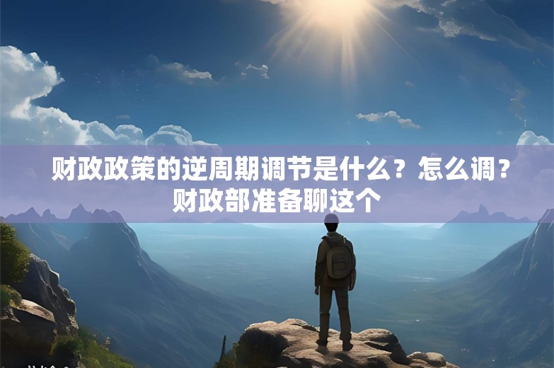  财政政策的逆周期调节是什么？怎么调？财政部准备聊这个