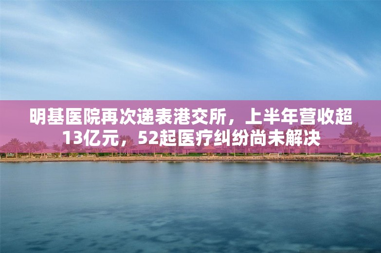 明基医院再次递表港交所，上半年营收超13亿元，52起医疗纠纷尚未解决