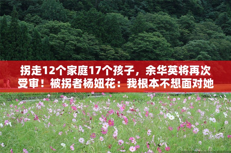 拐走12个家庭17个孩子，余华英将再次受审！被拐者杨妞花：我根本不想面对她