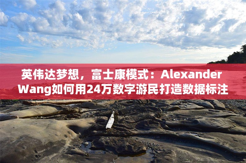 英伟达梦想，富士康模式：Alexander Wang如何用24万数字游民打造数据标注王国