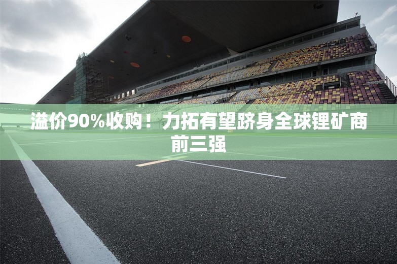 溢价90%收购！力拓有望跻身全球锂矿商前三强