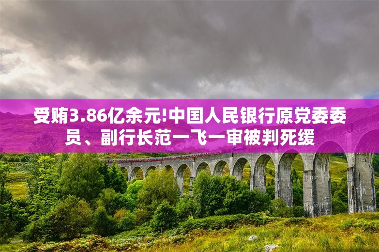 受贿3.86亿余元!中国人民银行原党委委员、副行长范一飞一审被判死缓