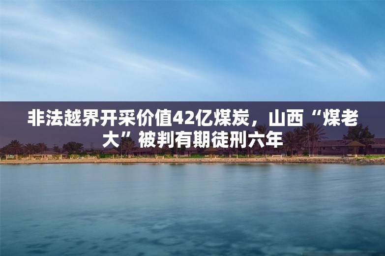 非法越界开采价值42亿煤炭，山西“煤老大”被判有期徒刑六年