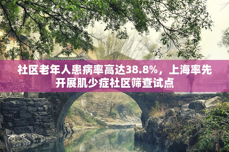 社区老年人患病率高达38.8%，上海率先开展肌少症社区筛查试点