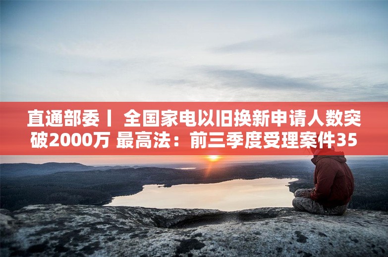 直通部委丨 全国家电以旧换新申请人数突破2000万 最高法：前三季度受理案件3597.3万件