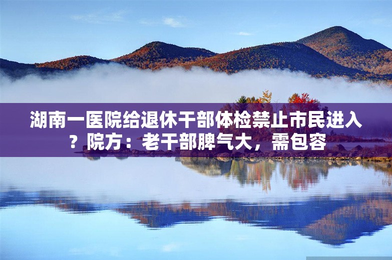 湖南一医院给退休干部体检禁止市民进入？院方：老干部脾气大，需包容