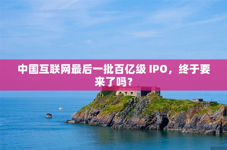 中国互联网最后一批百亿级 IPO，终于要来了吗？