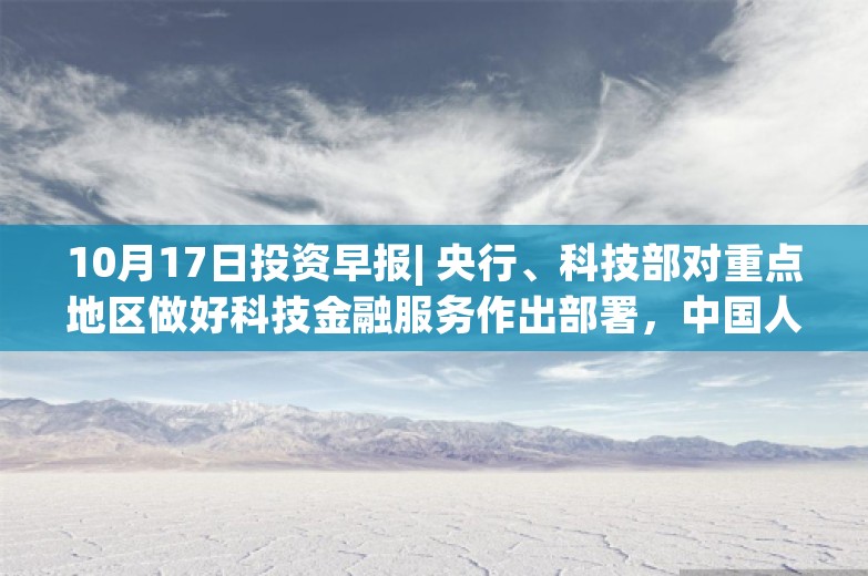 10月17日投资早报| 央行、科技部对重点地区做好科技金融服务作出部署，中国人寿前三季度净利润同比预增165%—185%，今日一只新股上市