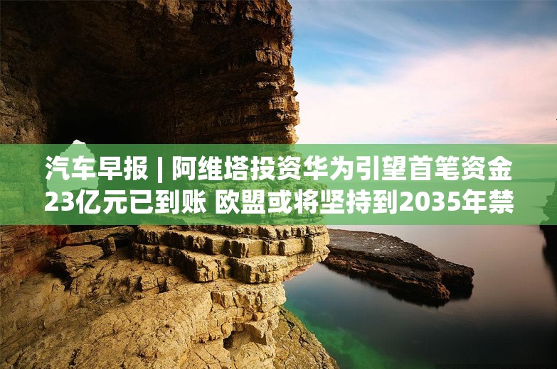 汽车早报 | 阿维塔投资华为引望首笔资金23亿元已到账 欧盟或将坚持到2035年禁售燃油新车计划