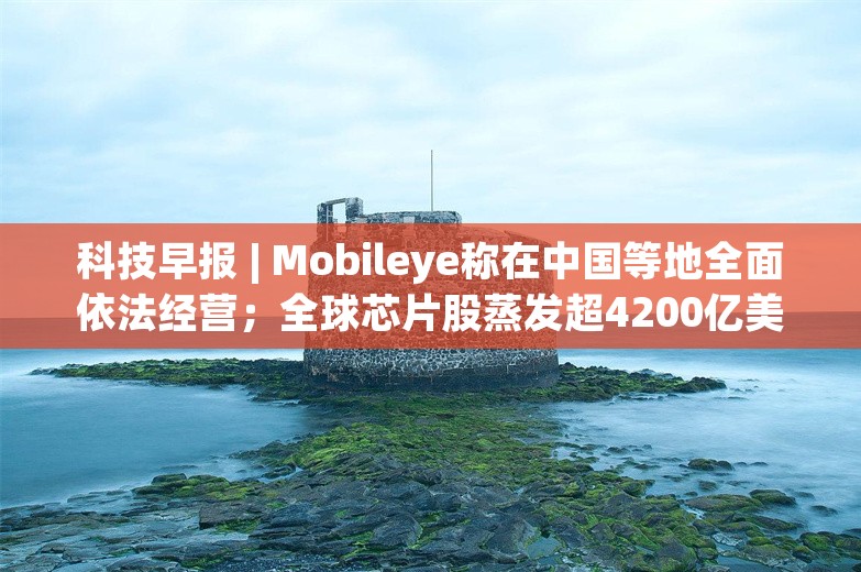 科技早报 | Mobileye称在中国等地全面依法经营；全球芯片股蒸发超4200亿美元