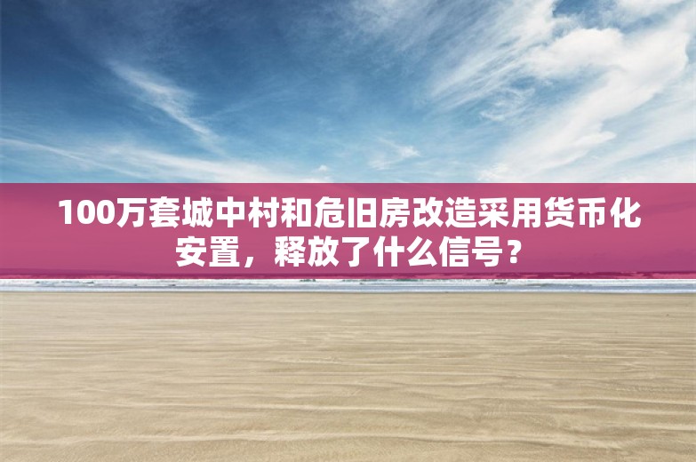 100万套城中村和危旧房改造采用货币化安置，释放了什么信号？