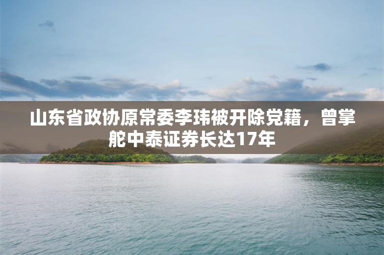 山东省政协原常委李玮被开除党籍，曾掌舵中泰证券长达17年