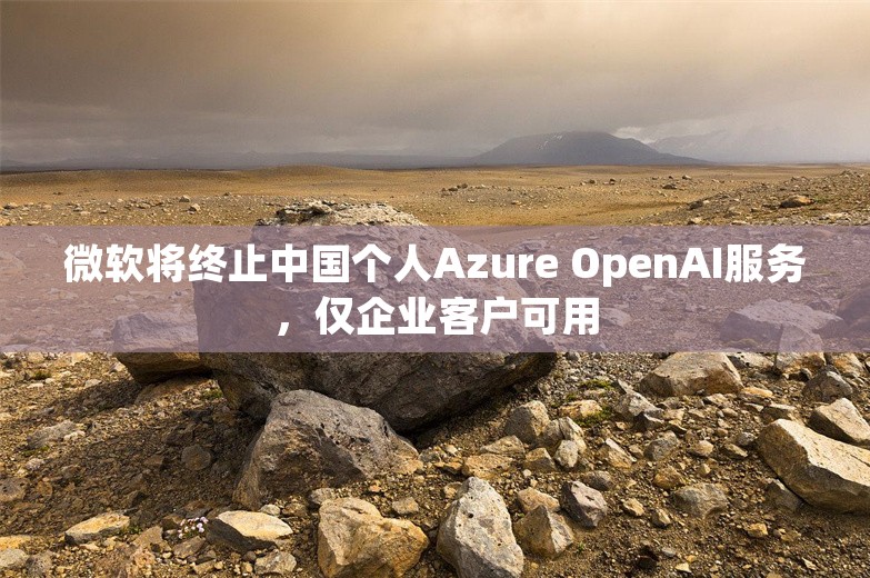 微软将终止中国个人Azure OpenAI服务，仅企业客户可用