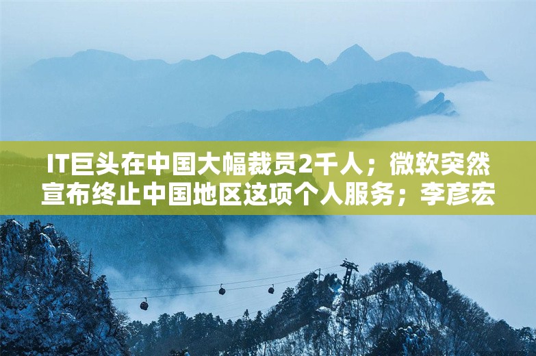 IT巨头在中国大幅裁员2千人；微软突然宣布终止中国地区这项个人服务；李彦宏称若人才没流动留下的都是老白兔丨雷峰早报