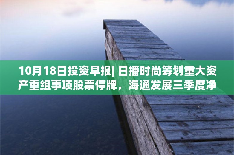 10月18日投资早报| 日播时尚筹划重大资产重组事项股票停牌，海通发展三季度净利润同比增长849.25%，今日一只新股申购