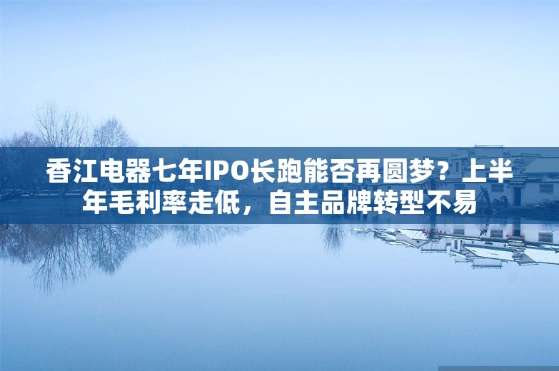 香江电器七年IPO长跑能否再圆梦？上半年毛利率走低，自主品牌转型不易