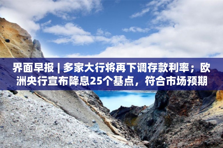 界面早报 | 多家大行将再下调存款利率；欧洲央行宣布降息25个基点，符合市场预期