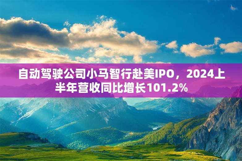 自动驾驶公司小马智行赴美IPO，2024上半年营收同比增长101.2%