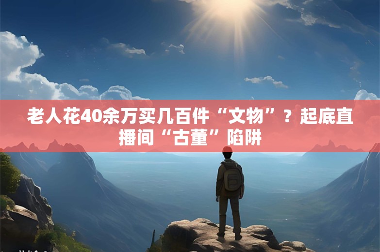 老人花40余万买几百件“文物”？起底直播间“古董”陷阱