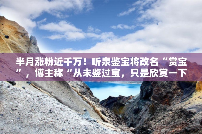 半月涨粉近千万！听泉鉴宝将改名“赏宝”，博主称“从未鉴过宝，只是欣赏一下”