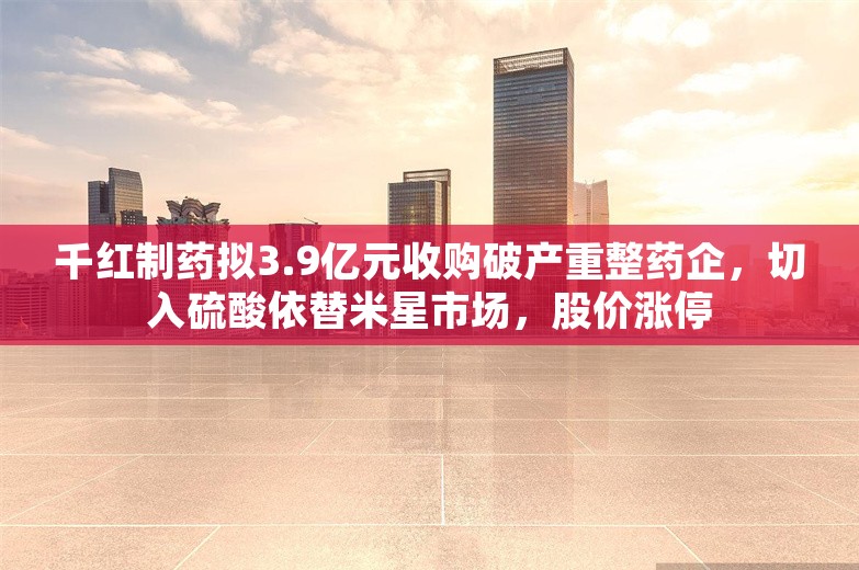 千红制药拟3.9亿元收购破产重整药企，切入硫酸依替米星市场，股价涨停