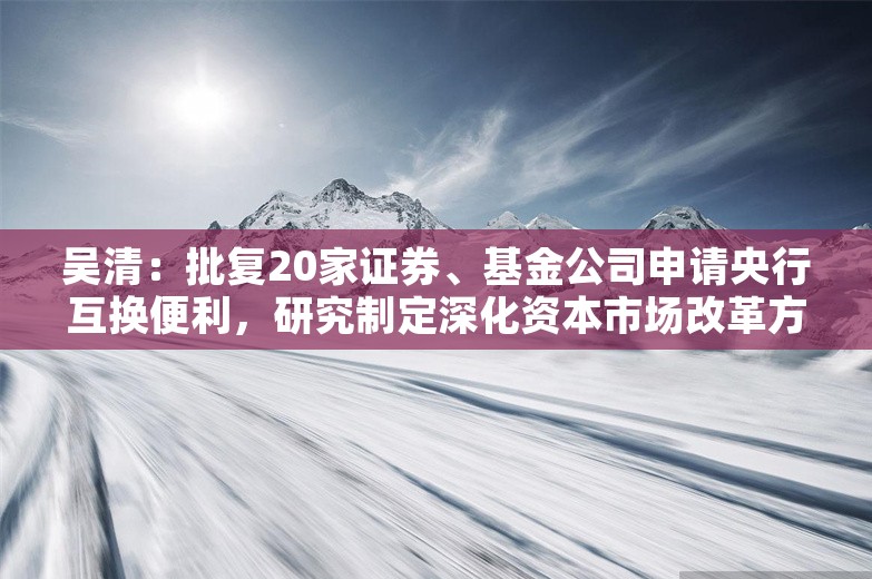 吴清：批复20家证券、基金公司申请央行互换便利，研究制定深化资本市场改革方案