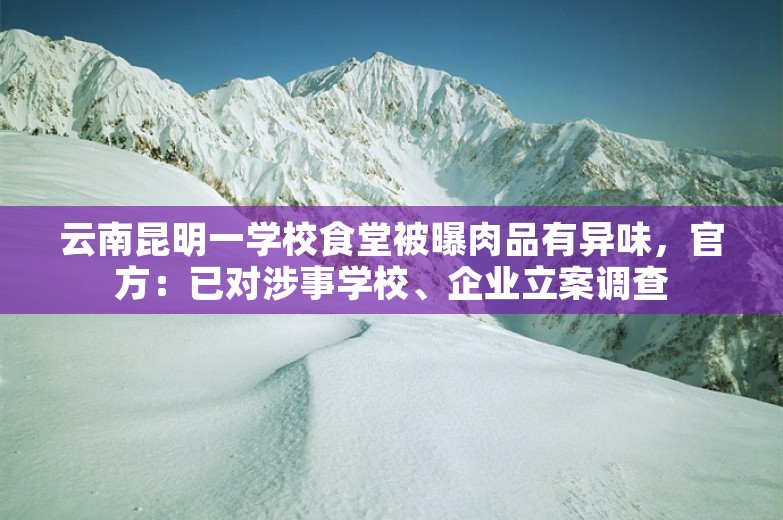 云南昆明一学校食堂被曝肉品有异味，官方：已对涉事学校、企业立案调查