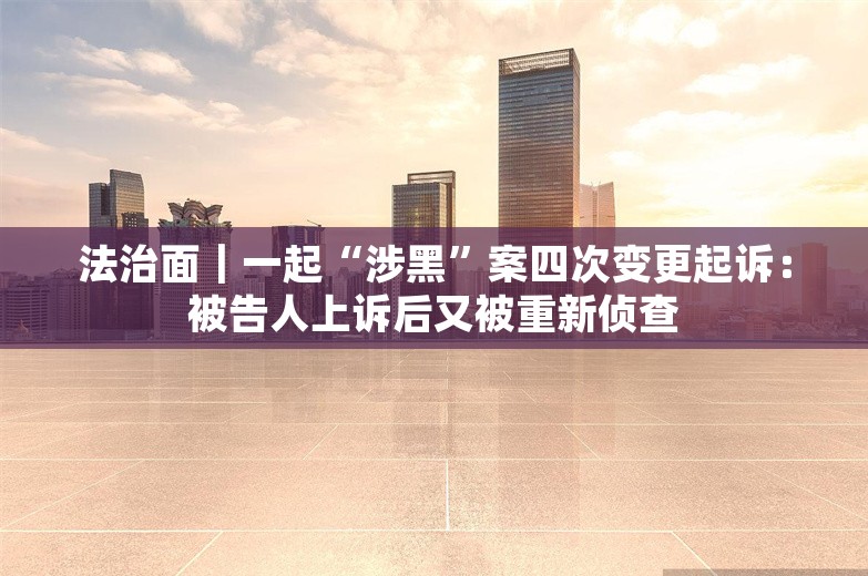 法治面｜一起“涉黑”案四次变更起诉：被告人上诉后又被重新侦查