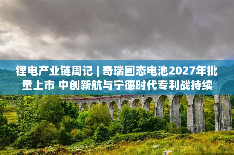 锂电产业链周记 | 奇瑞固态电池2027年批量上市 中创新航与宁德时代专利战持续