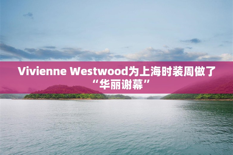 Vivienne Westwood为上海时装周做了“华丽谢幕”