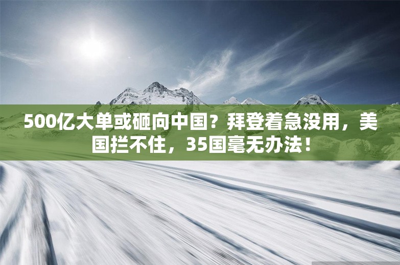 500亿大单或砸向中国？拜登着急没用，美国拦不住，35国毫无办法！