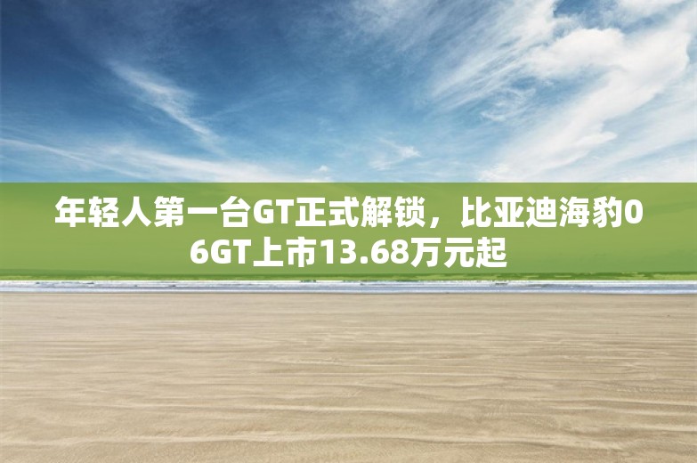 年轻人第一台GT正式解锁，比亚迪海豹06GT上市13.68万元起