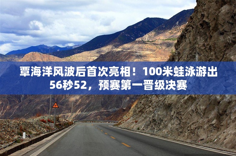 覃海洋风波后首次亮相！100米蛙泳游出56秒52，预赛第一晋级决赛