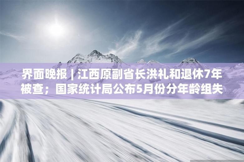 界面晚报 | 江西原副省长洪礼和退休7年被查；国家统计局公布5月份分年龄组失业率数据