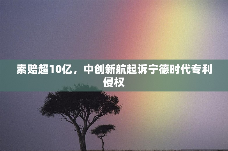 索赔超10亿，中创新航起诉宁德时代专利侵权