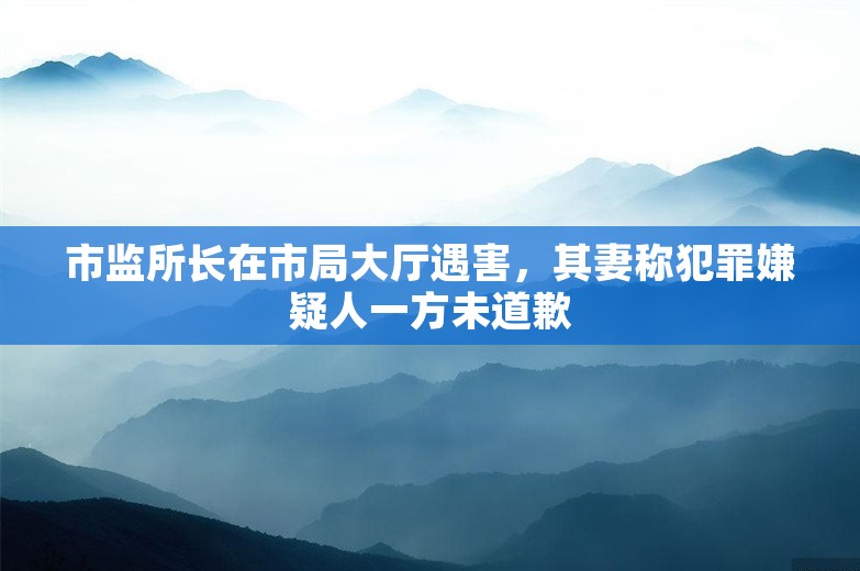 市监所长在市局大厅遇害，其妻称犯罪嫌疑人一方未道歉