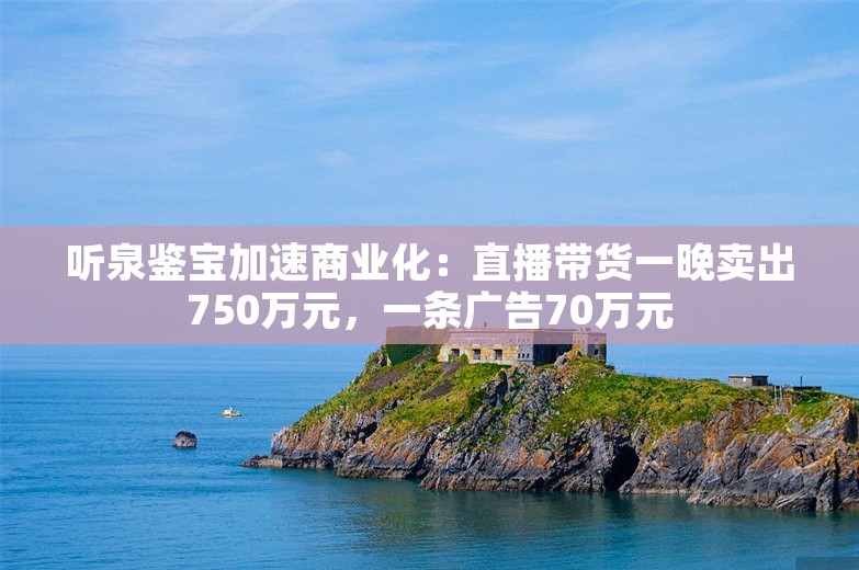 听泉鉴宝加速商业化：直播带货一晚卖出750万元，一条广告70万元