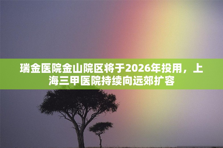 瑞金医院金山院区将于2026年投用，上海三甲医院持续向远郊扩容