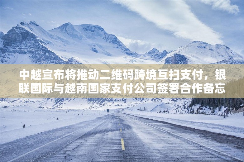 中越宣布将推动二维码跨境互扫支付，银联国际与越南国家支付公司签署合作备忘录