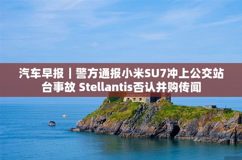 汽车早报｜警方通报小米SU7冲上公交站台事故 Stellantis否认并购传闻