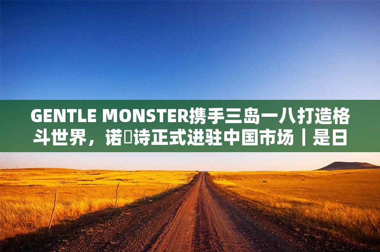 GENTLE MONSTER携手三岛一八打造格斗世界，诺珮诗正式进驻中国市场｜是日美好事物