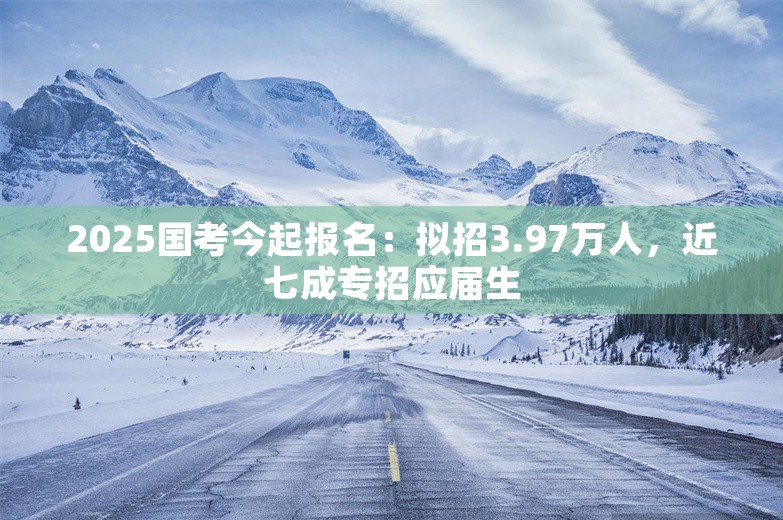 2025国考今起报名：拟招3.97万人，近七成专招应届生