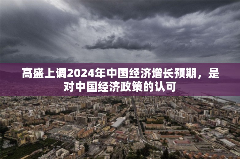 高盛上调2024年中国经济增长预期，是对中国经济政策的认可