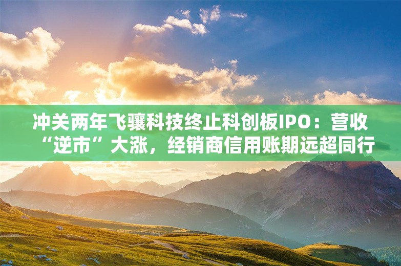 冲关两年飞骧科技终止科创板IPO：营收“逆市”大涨，经销商信用账期远超同行