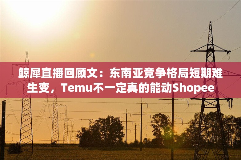 鲸犀直播回顾文：东南亚竞争格局短期难生变，Temu不一定真的能动Shopee