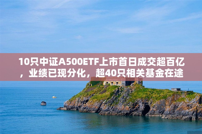 10只中证A500ETF上市首日成交超百亿，业绩已现分化，超40只相关基金在途