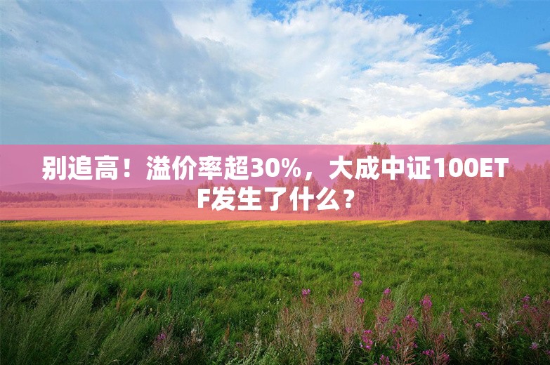 别追高！溢价率超30%，大成中证100ETF发生了什么？