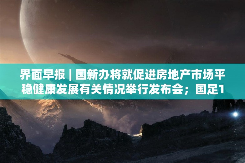 界面早报 | 国新办将就促进房地产市场平稳健康发展有关情况举行发布会；国足18强赛首胜