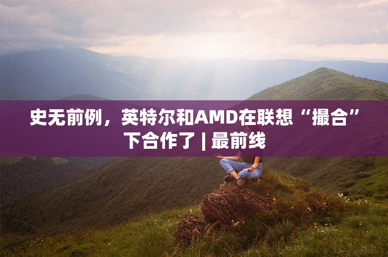 史无前例，英特尔和AMD在联想“撮合”下合作了 | 最前线